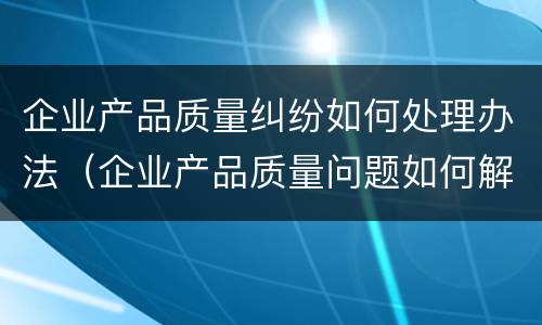 企业产品质量纠纷如何处理办法（企业产品质量问题如何解决）