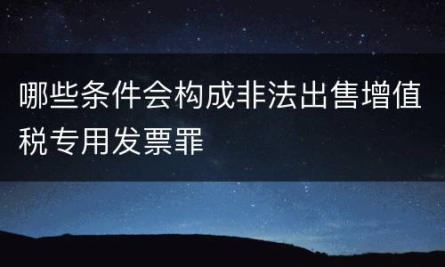 哪些条件会构成非法出售增值税专用发票罪