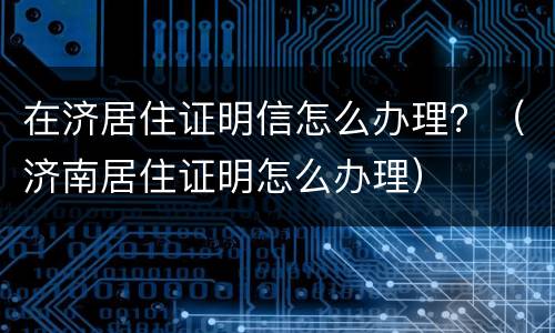 在济居住证明信怎么办理？（济南居住证明怎么办理）