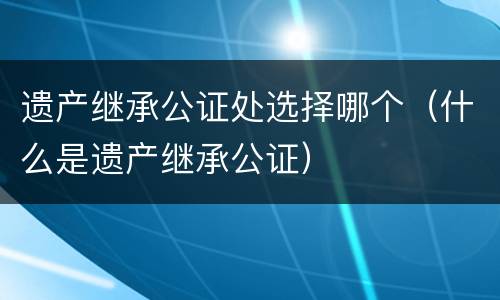 遗产继承公证处选择哪个（什么是遗产继承公证）