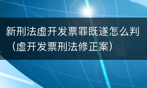 新刑法虚开发票罪既遂怎么判（虚开发票刑法修正案）