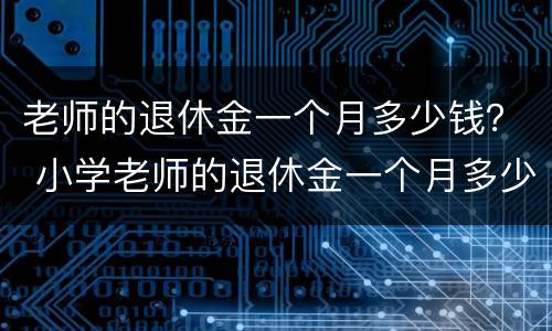 老师的退休金一个月多少钱？ 小学老师的退休金一个月多少钱