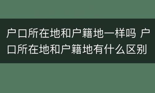 户口所在地和户籍地一样吗 户口所在地和户籍地有什么区别