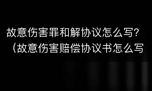 故意伤害罪和解协议怎么写？（故意伤害赔偿协议书怎么写）