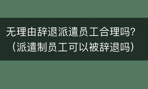 无理由辞退派遣员工合理吗？（派遣制员工可以被辞退吗）