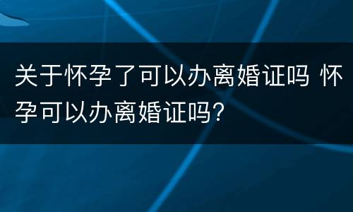 关于怀孕了可以办离婚证吗 怀孕可以办离婚证吗?