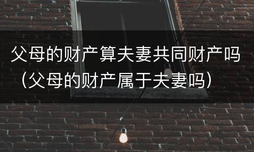 父母的财产算夫妻共同财产吗（父母的财产属于夫妻吗）