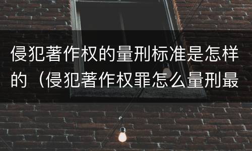 侵犯著作权的量刑标准是怎样的（侵犯著作权罪怎么量刑最新司法解释）