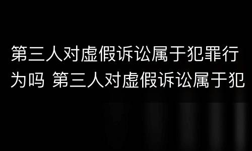 第三人对虚假诉讼属于犯罪行为吗 第三人对虚假诉讼属于犯罪行为吗