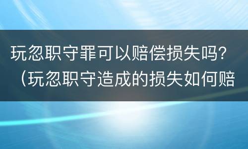 玩忽职守罪可以赔偿损失吗？（玩忽职守造成的损失如何赔偿）