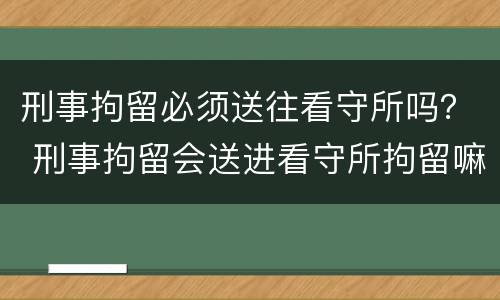 刑事拘留必须送往看守所吗？ 刑事拘留会送进看守所拘留嘛