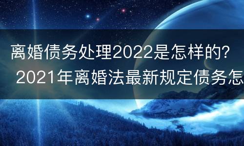 离婚债务处理2022是怎样的？ 2021年离婚法最新规定债务怎么分