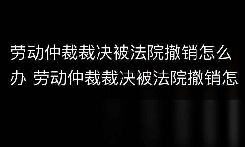 劳动仲裁裁决被法院撤销怎么办 劳动仲裁裁决被法院撤销怎么办呢