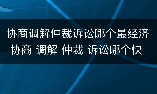 协商调解仲裁诉讼哪个最经济 协商 调解 仲裁 诉讼哪个快