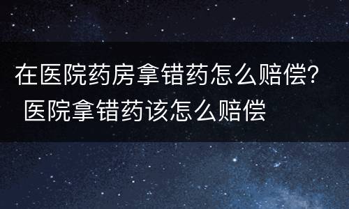 在医院药房拿错药怎么赔偿？ 医院拿错药该怎么赔偿