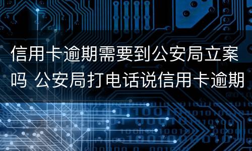 信用卡逾期需要到公安局立案吗 公安局打电话说信用卡逾期立案