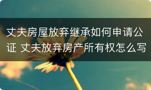 丈夫房屋放弃继承如何申请公证 丈夫放弃房产所有权怎么写