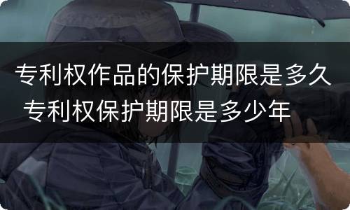 专利权作品的保护期限是多久 专利权保护期限是多少年