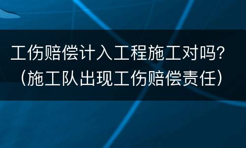 工伤赔偿计入工程施工对吗？（施工队出现工伤赔偿责任）