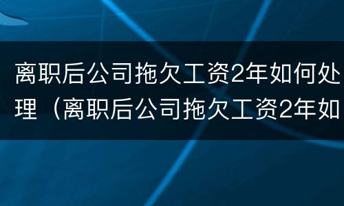 离职后公司拖欠工资2年如何处理（离职后公司拖欠工资2年如何处理好）