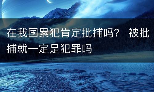 在我国累犯肯定批捕吗？ 被批捕就一定是犯罪吗