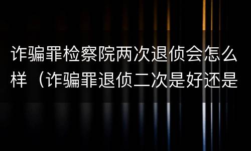 诈骗罪检察院两次退侦会怎么样（诈骗罪退侦二次是好还是不好）