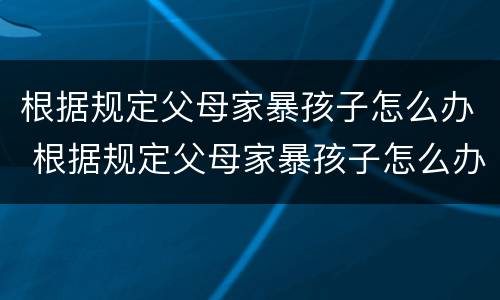 根据规定父母家暴孩子怎么办 根据规定父母家暴孩子怎么办理