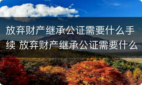 放弃财产继承公证需要什么手续 放弃财产继承公证需要什么手续费