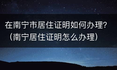 在南宁市居住证明如何办理？（南宁居住证明怎么办理）