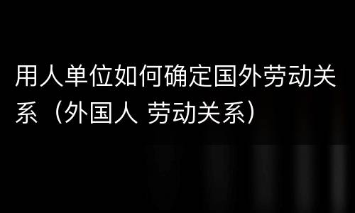 用人单位如何确定国外劳动关系（外国人 劳动关系）