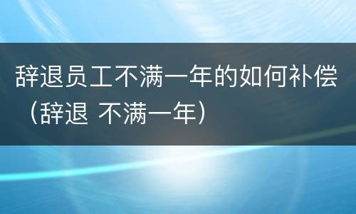 辞退员工不满一年的如何补偿（辞退 不满一年）