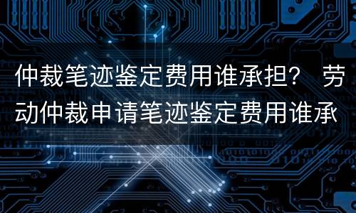 仲裁笔迹鉴定费用谁承担？ 劳动仲裁申请笔迹鉴定费用谁承担