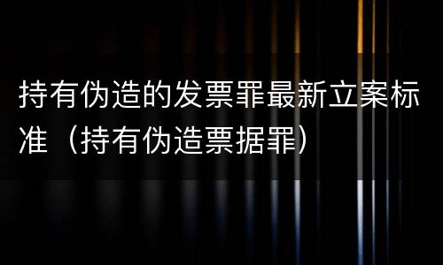 持有伪造的发票罪最新立案标准（持有伪造票据罪）