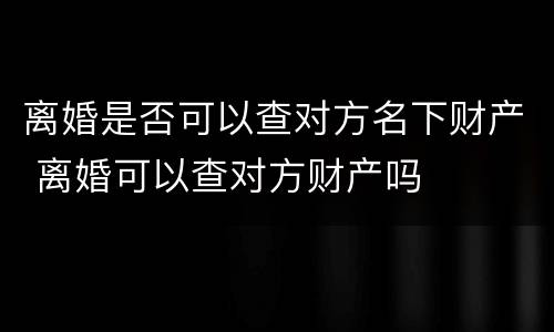 离婚是否可以查对方名下财产 离婚可以查对方财产吗