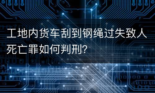 工地内货车刮到钢绳过失致人死亡罪如何判刑？