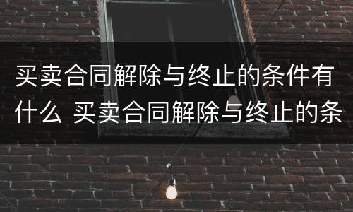 买卖合同解除与终止的条件有什么 买卖合同解除与终止的条件有什么区别