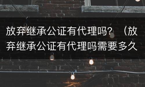 放弃继承公证有代理吗？（放弃继承公证有代理吗需要多久）