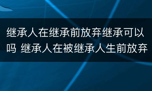 继承人在继承前放弃继承可以吗 继承人在被继承人生前放弃继承有效