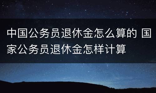 中国公务员退休金怎么算的 国家公务员退休金怎样计算