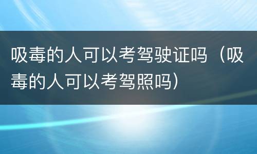 吸毒的人可以考驾驶证吗（吸毒的人可以考驾照吗）