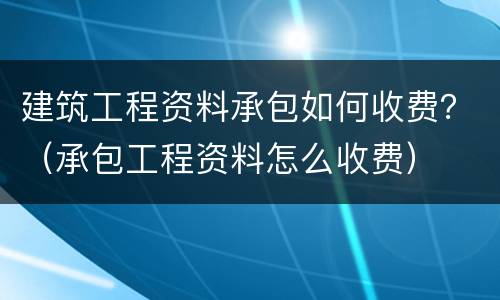 建筑工程资料承包如何收费？（承包工程资料怎么收费）