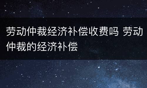 劳动仲裁经济补偿收费吗 劳动仲裁的经济补偿