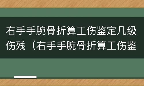 右手手腕骨折算工伤鉴定几级伤残（右手手腕骨折算工伤鉴定几级伤残标准）