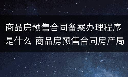 商品房预售合同备案办理程序是什么 商品房预售合同房产局备案流程