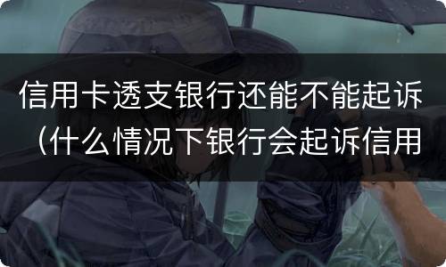 信用卡透支银行还能不能起诉（什么情况下银行会起诉信用卡）