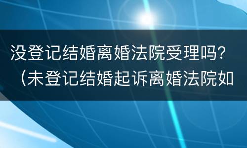 没登记结婚离婚法院受理吗？（未登记结婚起诉离婚法院如何处理）