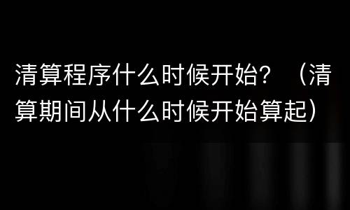 清算程序什么时候开始？（清算期间从什么时候开始算起）