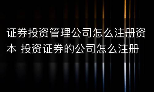 证券投资管理公司怎么注册资本 投资证券的公司怎么注册