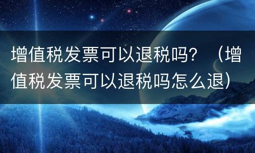 增值税发票可以退税吗？（增值税发票可以退税吗怎么退）