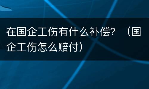 在国企工伤有什么补偿？（国企工伤怎么赔付）